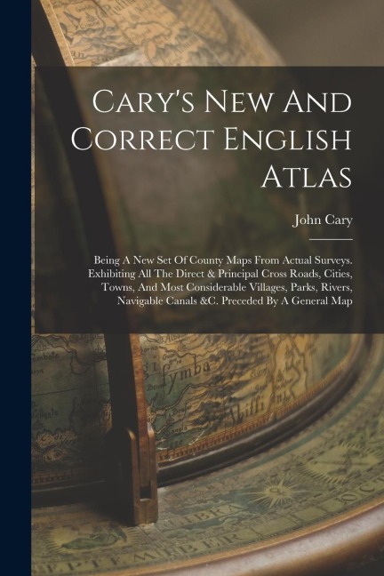 Carys New And Correct English Atlas: Being A New Set Of County Maps From Actual Surveys. Exhibiting All The Direct & Principal Cross Roads, Cities, T