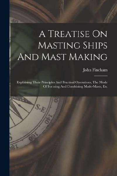 A Treatise On Masting Ships And Mast Making: Explaining Their Principles And Practical Operations, The Mode Of Forming And Combining Made-masts, Etc