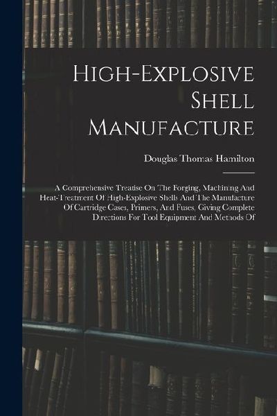 High-explosive Shell Manufacture: A Comprehensive Treatise On The Forging, Machining And Heat-treatment Of High-explosive Shells And The Manufacture O