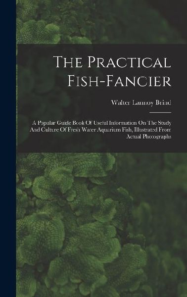 The Practical Fish-fancier: A Popular Guide Book Of Useful Information On The Study And Culture Of Fresh Water Aquarium Fish, Illustrated From Actual Photographs