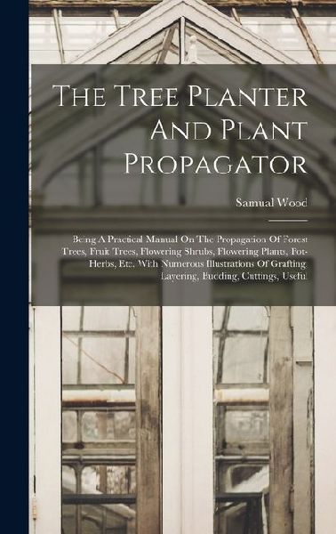 The Tree Planter And Plant Propagator: Being A Practical Manual On The Propagation Of Forest Trees, Fruit Trees, Flowering Shrubs, Flowering Plants, Pot-herbs, Etc. With Numerous Illustrations Of Grafting, Layering, Budding, Cuttings, Useful