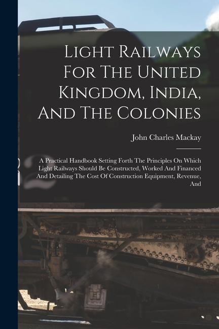 Light Railways For The United Kingdom, India, And The Colonies: A Practical Handbook Setting Forth The Principles On Which Light Railways Should Be Constructed, Worked And Financed And Detailing The Cost Of Construction Equipment, Revenue, And