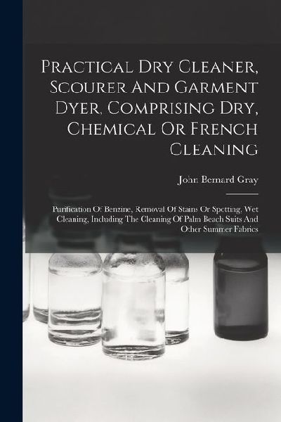 Practical Dry Cleaner, Scourer And Garment Dyer, Comprising Dry, Chemical Or French Cleaning: Purification Of Benzine, Removal Of Stains Or Spotting,