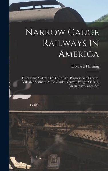 Narrow Gauge Railways In America: Embracing A Sketch Of Their Rise, Progress And Success, Valuable Statistics As To Grades, Curves, Weight Of Rail, Locomotives, Cars, Etc