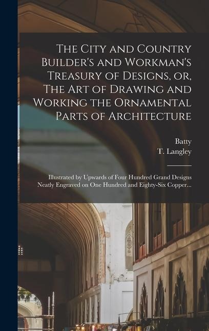 The City and Country Builders and Workmans Treasury of Designs, or, The Art of Drawing and Working the Ornamental Parts of Architecture: Illustrated by Upwards of Four Hundred Grand Designs Neatly Engraved on One Hundred and Eighty-six Copper...