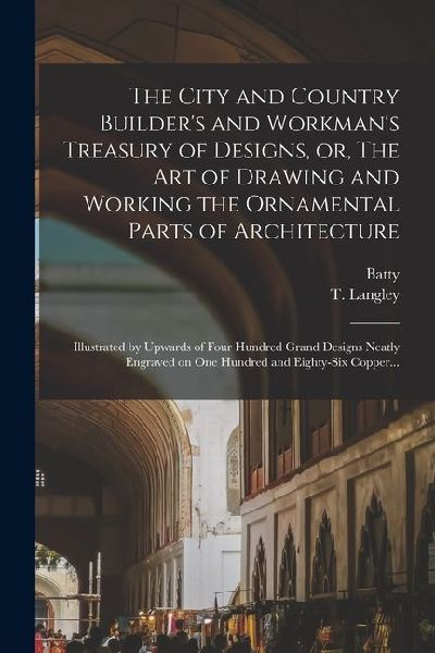 The City and Country Builder's and Workman's Treasury of Designs, or, The Art of Drawing and Working the Ornamental Parts of Architecture: Illustrated by Upwards of Four Hundred Grand Designs Neatly Engraved on One Hundred and Eighty-six Copper...