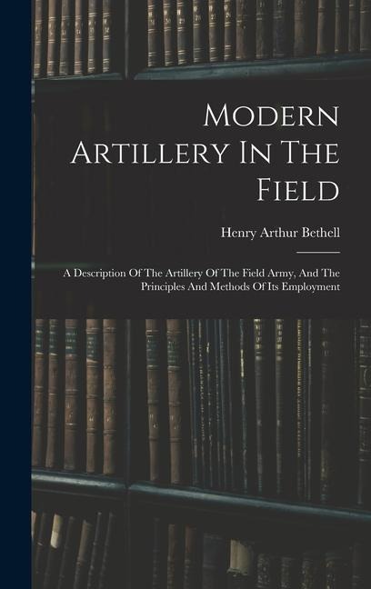 Modern Artillery In The Field: A Description Of The Artillery Of The Field Army, And The Principles And Methods Of Its Employment