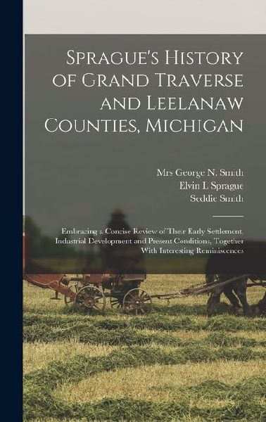 Spragues History of Grand Traverse and Leelanaw Counties, Michigan: Embracing a Concise Review of Their Early Settlement, Industrial Development and