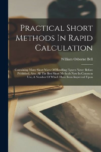 Practical Short Methods In Rapid Calculation: Containing Many Short Ways Of Handling Figures Never Before Published, Also, All The Best Short Methods Now In Common Use, A Number Of Which Have Been Improved Upon