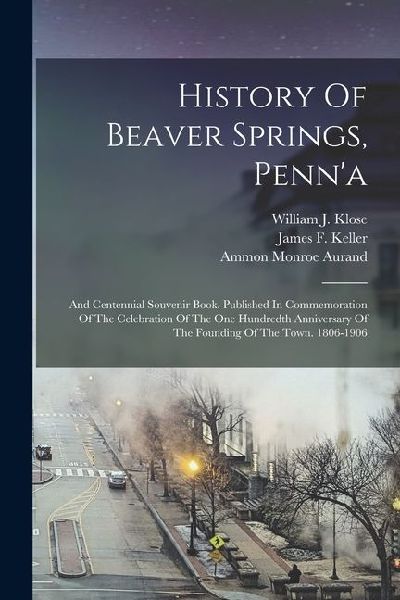 History Of Beaver Springs, Penna: And Centennial Souvenir Book. Published In Commemoration Of The Celebration Of The One Hundredth Anniversary Of The