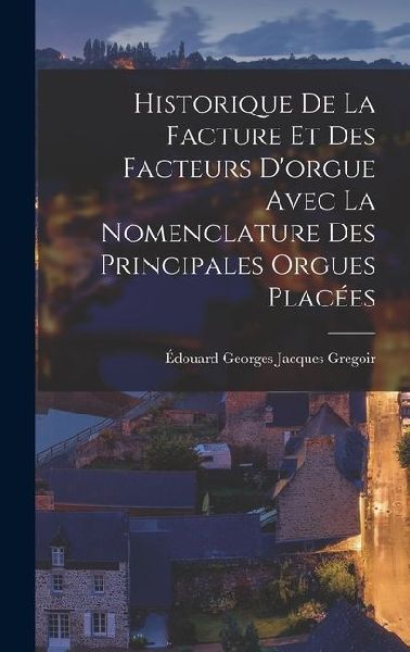 Historique de la Facture et des Facteurs Dorgue Avec la Nomenclature des Principales Orgues Placées