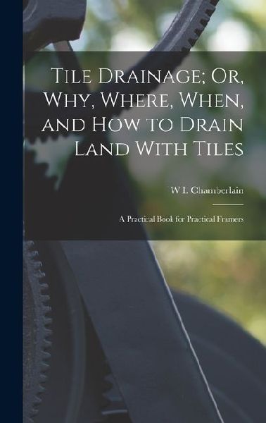 Tile Drainage; Or, Why, Where, When, and How to Drain Land With Tiles: A Practical Book for Practical Framers
