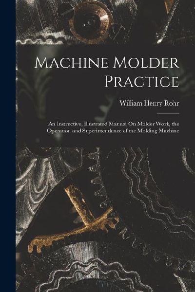 Machine Molder Practice: An Instructive, Illustrated Manual On Molder Work, the Operation and Superintendance of the Molding Machine