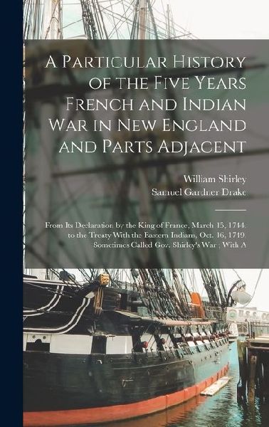 A Particular History of the Five Years French and Indian War in New England and Parts Adjacent: From Its Declaration by the King of France, March 15, 1744, to the Treaty With the Eastern Indians, Oct. 16, 1749, Sometimes Called Gov. Shirleys War; With A