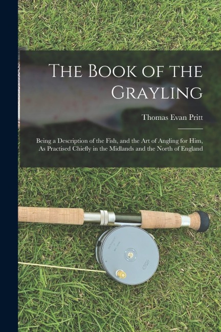 The Book of the Grayling: Being a Description of the Fish, and the Art of Angling for Him, As Practised Chiefly in the Midlands and the North of England
