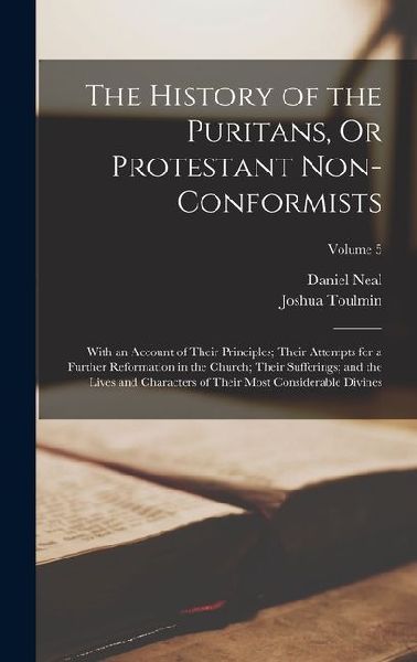 The History of the Puritans, Or Protestant Non-Conformists: With an Account of Their Principles; Their Attempts for a Further Reformation in the Churc