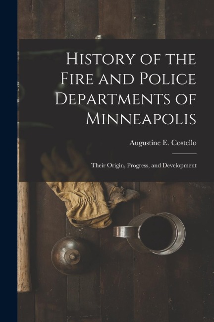 History of the Fire and Police Departments of Minneapolis: Their Origin, Progress, and Development