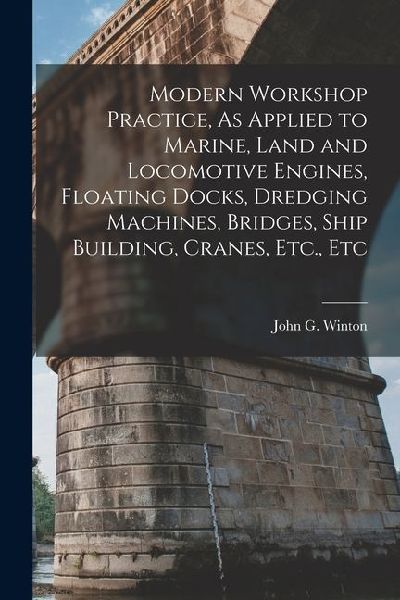 Modern Workshop Practice, As Applied to Marine, Land and Locomotive Engines, Floating Docks, Dredging Machines, Bridges, Ship Building, Cranes, Etc.,