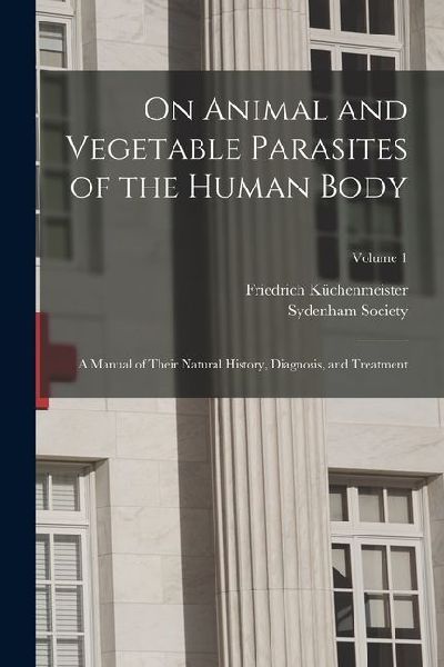 On Animal and Vegetable Parasites of the Human Body: A Manual of Their Natural History, Diagnosis, and Treatment; Volume 1