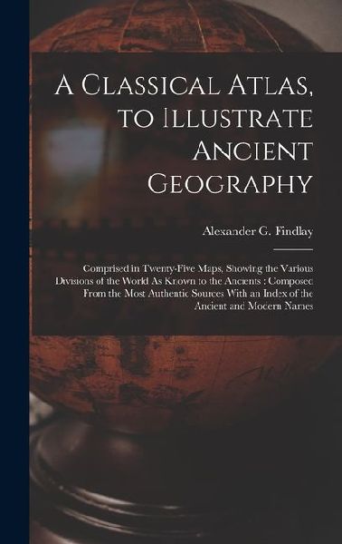 A Classical Atlas, to Illustrate Ancient Geography: Comprised in Twenty-Five Maps, Showing the Various Divisions of the World As Known to the Ancients: Composed From the Most Authentic Sources With an Index of the Ancient and Modern Names