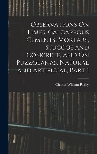 Observations On Limes, Calcareous Cements, Mortars, Stuccos and Concrete, and On Puzzolanas, Natural and Artificial, Part 1