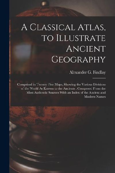 A Classical Atlas, to Illustrate Ancient Geography: Comprised in Twenty-Five Maps, Showing the Various Divisions of the World As Known to the Ancients