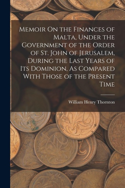 Memoir On the Finances of Malta, Under the Government of the Order of St. John of Jerusalem, During the Last Years of Its Dominion, As Compared With T