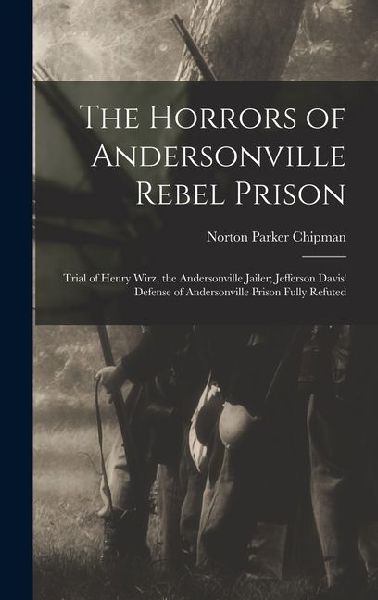 The Horrors of Andersonville Rebel Prison: Trial of Henry Wirz, the Andersonville Jailer; Jefferson Davis' Defense of Andersonville Prison Fully Refut