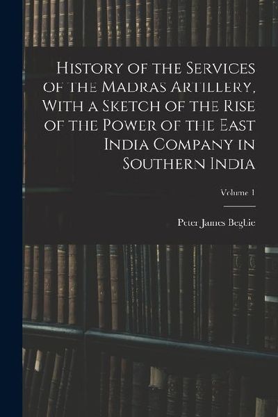 History of the Services of the Madras Artillery, With a Sketch of the Rise of the Power of the East India Company in Southern India; Volume 1
