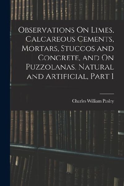 Observations On Limes, Calcareous Cements, Mortars, Stuccos and Concrete, and On Puzzolanas, Natural and Artificial, Part 1