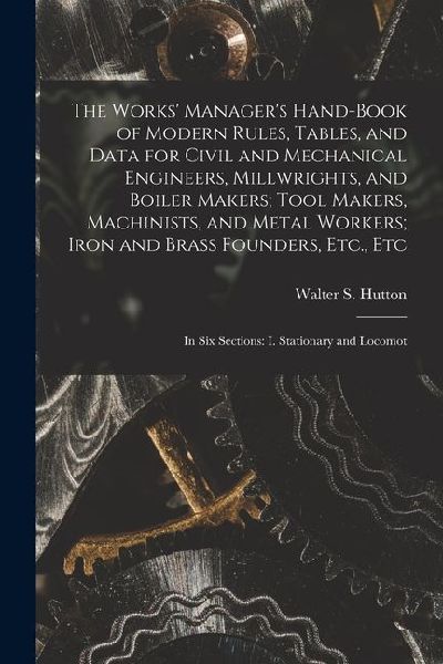 The Works' Manager's Hand-Book of Modern Rules, Tables, and Data for Civil and Mechanical Engineers, Millwrights, and Boiler Makers; Tool Makers, Mach