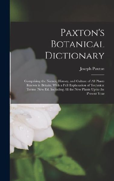 Paxton's Botanical Dictionary: Comprising the Names, History, and Culture of All Plants Known in Britain; With a Full Explanation of Technical Terms. New Ed. Including All the New Plants Up to the Present Year