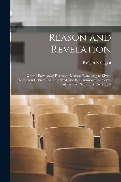 Reason and Revelation: Or, the Province of Reason in Matters Pertaining to Divine Revelation Defined and Illustrated, and the Paramount Autho