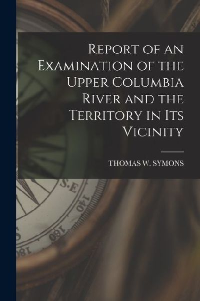 Report of an Examination of the Upper Columbia River and the Territory in Its Vicinity