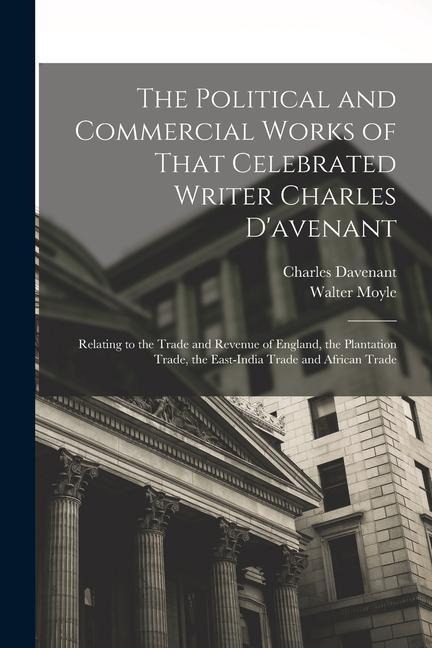 The Political and Commercial Works of That Celebrated Writer Charles Davenant: Relating to the Trade and Revenue of England, the Plantation Trade, th