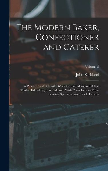 The Modern Baker, Confectioner and Caterer; a Practical and Scientific Work for the Baking and Allied Trades. Edited by John Kirkland. With Contributions From Leading Specialists and Trade Experts; Volume 5