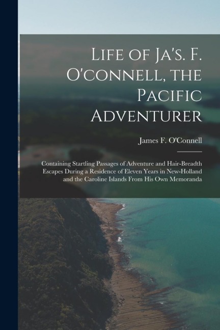 Life of Jas. F. Oconnell, the Pacific Adventurer: Containing Startling Passages of Adventure and Hair-Breadth Escapes During a Residence of Eleven Y