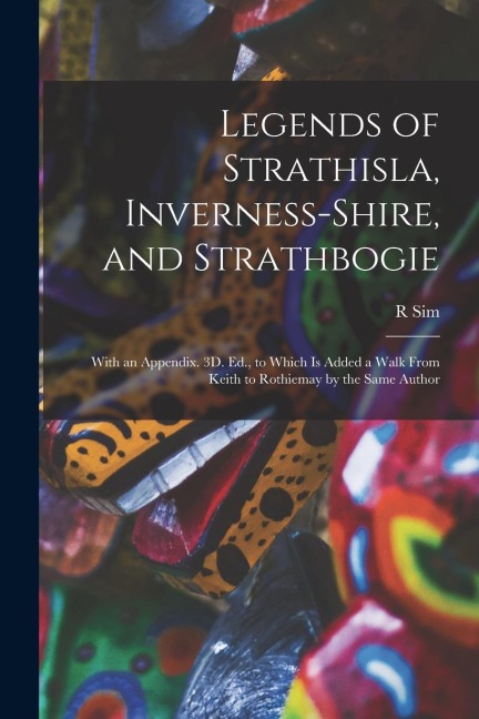 Legends of Strathisla, Inverness-Shire, and Strathbogie: With an Appendix. 3D. Ed., to Which Is Added a Walk From Keith to Rothiemay by the Same Autho