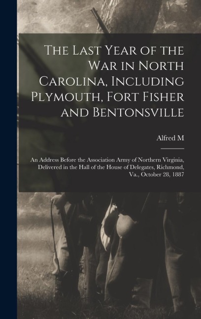 The Last Year of the war in North Carolina, Including Plymouth, Fort Fisher and Bentonsville: An Address Before the Association Army of Northern Virginia, Delivered in the Hall of the House of Delegates, Richmond, Va., October 28, 1887