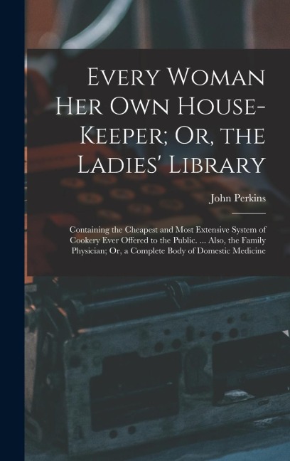 Every Woman Her Own House-Keeper; Or, the Ladies Library: Containing the Cheapest and Most Extensive System of Cookery Ever Offered to the Public. ..