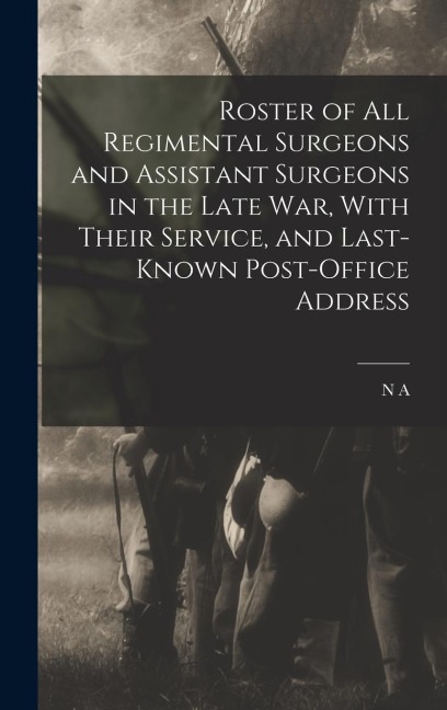 Roster of all Regimental Surgeons and Assistant Surgeons in the Late war, With Their Service, and Last-known Post-office Address