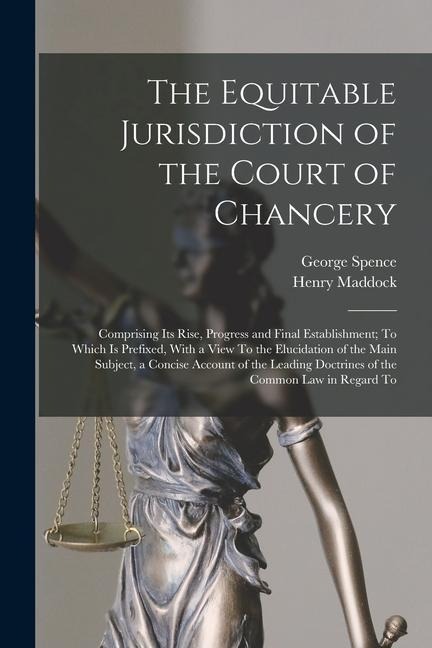The Equitable Jurisdiction of the Court of Chancery: Comprising Its Rise, Progress and Final Establishment; To Which Is Prefixed, With a View To the E