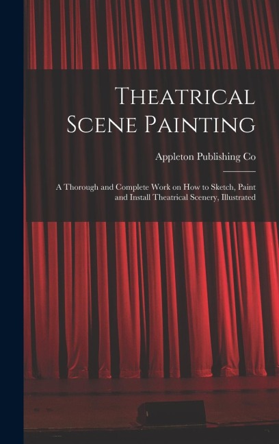 Theatrical Scene Painting; a Thorough and Complete Work on how to Sketch, Paint and Install Theatrical Scenery, Illustrated