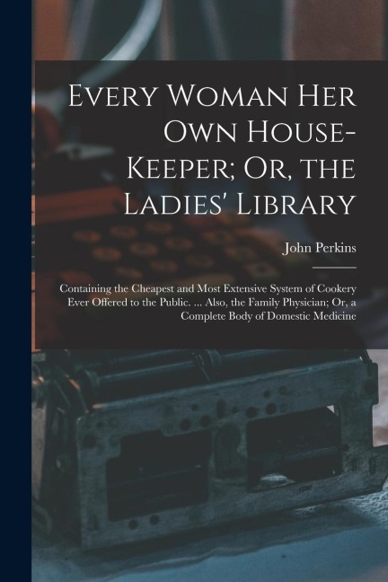 Every Woman Her Own House-Keeper; Or, the Ladies Library: Containing the Cheapest and Most Extensive System of Cookery Ever Offered to the Public. ..