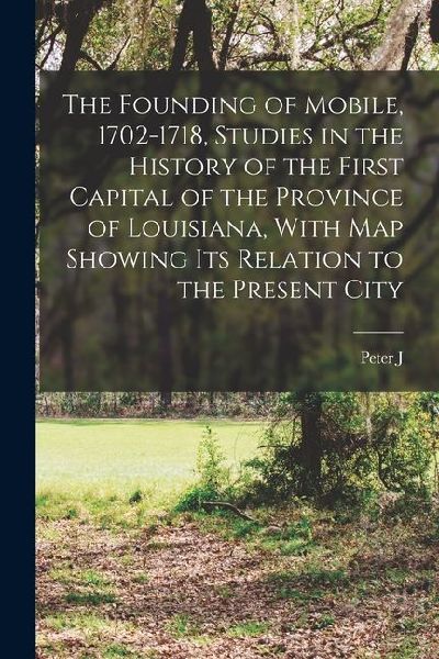 The Founding of Mobile, 1702-1718, Studies in the History of the First Capital of the Province of Louisiana, With map Showing its Relation to the Pres