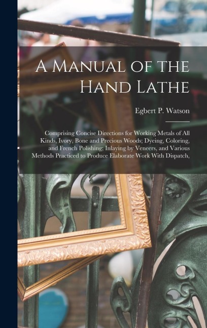 A Manual of the Hand Lathe: Comprising Concise Directions for Working Metals of all Kinds, Ivory, Bone and Precious Woods; Dyeing, Coloring, and French Polishing; Inlaying by Veneers, and Various Methods Practiced to Produce Elaborate Work With Dispatch,