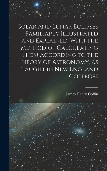 Solar and Lunar Eclipses Familiarly Illustrated and Explained, With the Method of Calculating Them According to the Theory of Astronomy, as Taught in New England Colleges
