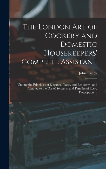 The London art of Cookery and Domestic Housekeepers Complete Assistant: Uniting the Principles of Elegance, Taste, and Economy: and Adapted to the use of Servants, and Families of Every Description ...