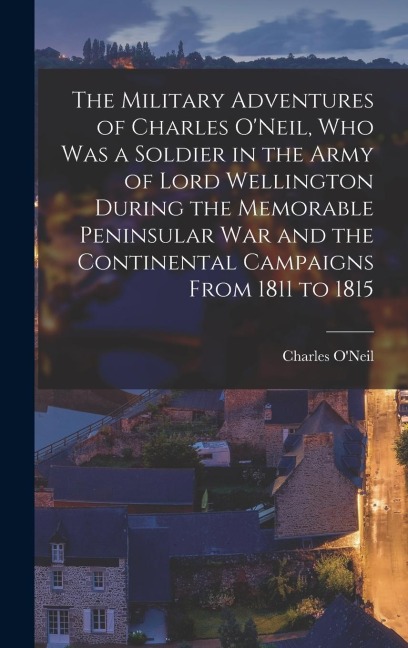 The Military Adventures of Charles O'Neil, who was a Soldier in the Army of Lord Wellington During the Memorable Peninsular war and the Continental Campaigns From 1811 to 1815