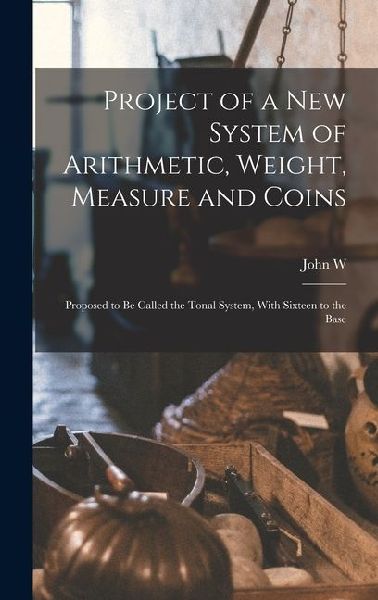 Project of a new System of Arithmetic, Weight, Measure and Coins: Proposed to be Called the Tonal System, With Sixteen to the Base